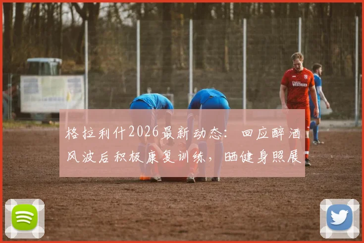 格拉利什2026最新动态：回应醉酒风波后积极康复训练，晒健身照展现回归决心