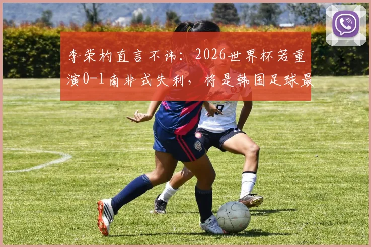 李荣杓直言不讳:2026世界杯若重演0-1南非式失利,将是韩国足球最大倒退