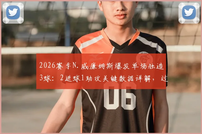 2026赛季N.威廉姆斯爆发单场独造3球：2进球1助攻关键数据详解，过人成功率分析报告