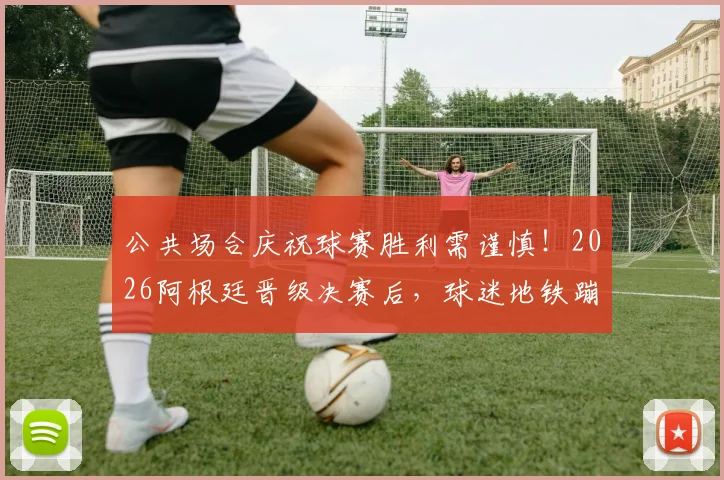 公共场合庆祝球赛胜利需谨慎！2026阿根廷晋级决赛后，球迷地铁蹦跳庆祝引安全担忧，专家提示请勿模仿