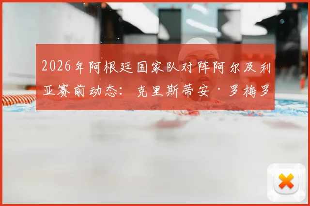 2026年阿根廷国家队对阵阿尔及利亚赛前动态:克里斯蒂安·罗梅罗确认克服伤病,有望关键战首发登场