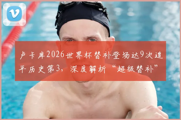 卢卡库2026世界杯替补登场达9次追平历史第3，深度解析“超级替补”背后的战术考量与数据排名