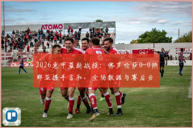 2026意甲最新战报：佛罗伦萨0-0热那亚握手言和，全场数据与赛后分析一览