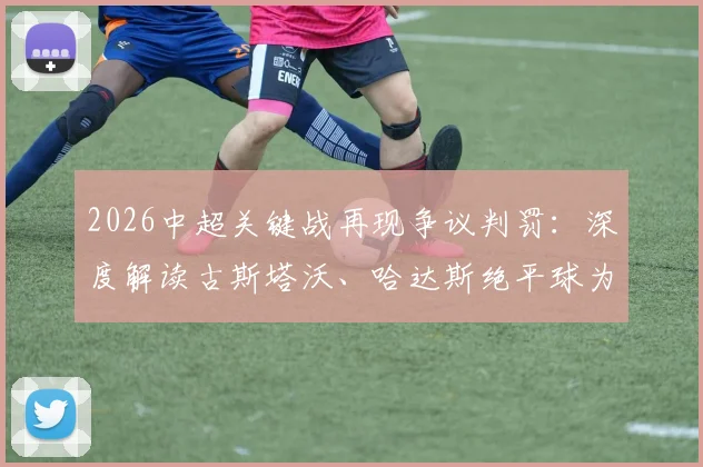 2026中超关键战再现争议判罚:深度解读古斯塔沃、哈达斯绝平球为何被吹,孔特手球疑云未判引热议