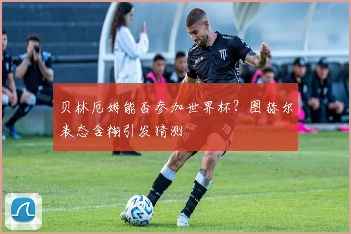 贝林厄姆能否参加世界杯?图赫尔表态含糊引发猜测