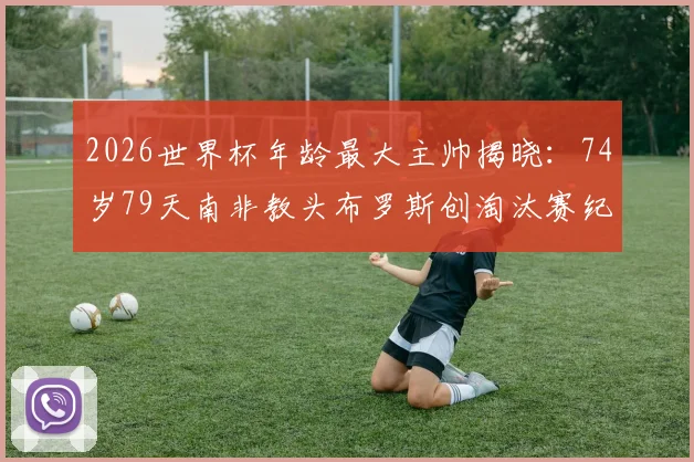 2026世界杯年龄最大主帅揭晓:74岁79天南非教头布罗斯创淘汰赛纪录,其执教生涯与带队历程深度回顾