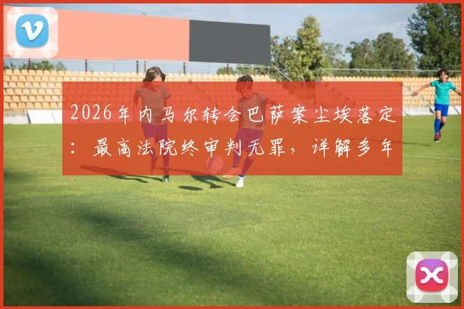 2026年内马尔转会巴萨案尘埃落定:最高法院终审判无罪,详解多年纠纷始末与关键转折