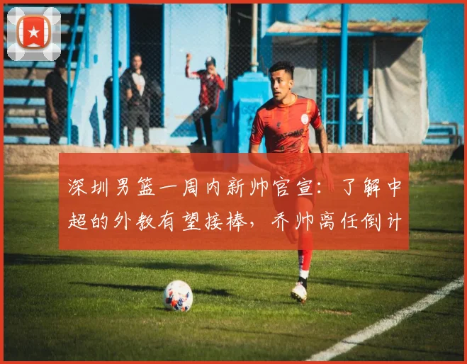 深圳男篮一周内新帅官宣:了解中超的外教有望接棒,乔帅离任倒计时