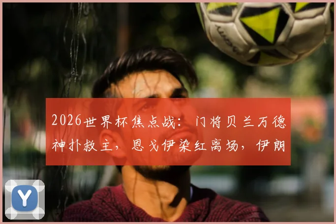 2026世界杯焦点战：门将贝兰万德神扑救主，恩戈伊染红离场，伊朗0-0闷平比利时全回顾