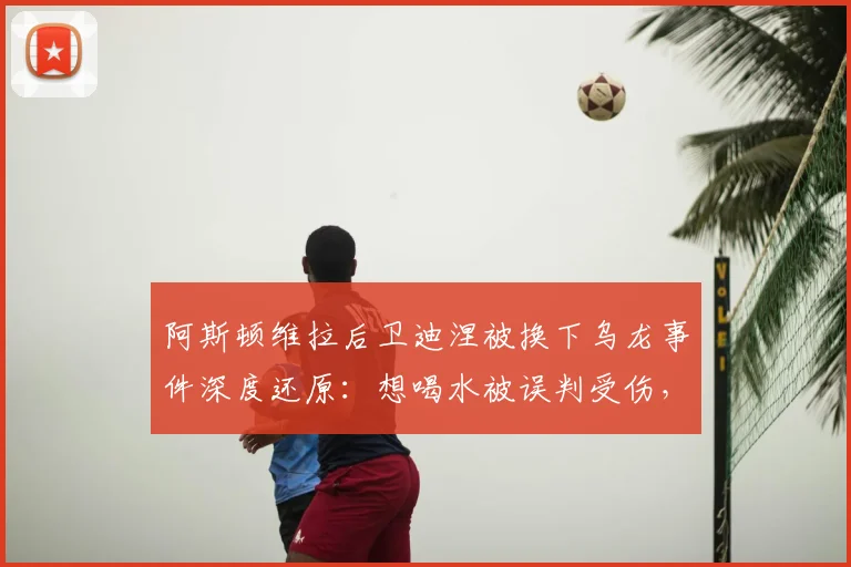 阿斯顿维拉后卫迪涅被换下乌龙事件深度还原：想喝水被误判受伤，RMC披露2026英超赛场真实细节