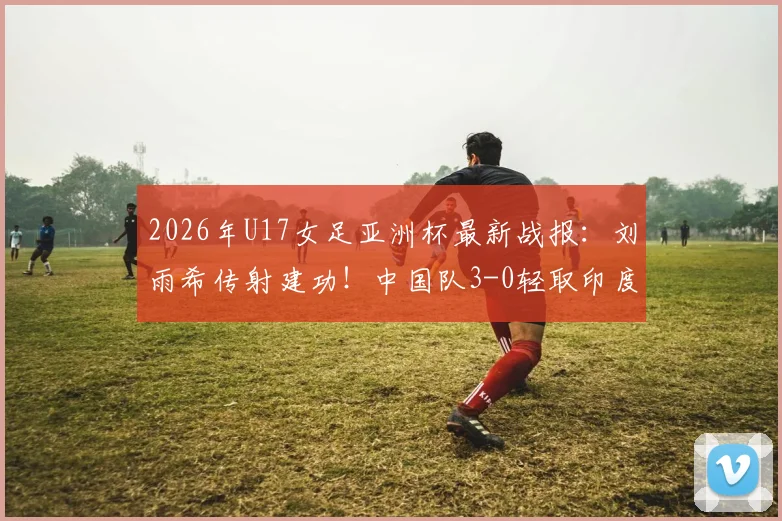 2026年U17女足亚洲杯最新战报：刘雨希传射建功！中国队3-0轻取印度，强势挺进半决赛四强