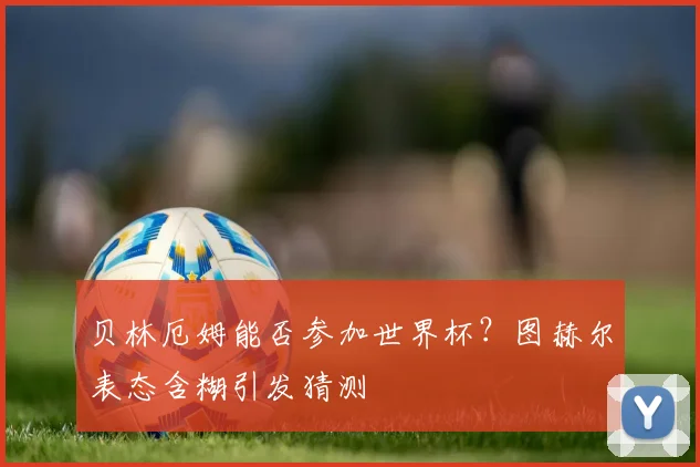 贝林厄姆能否参加世界杯？图赫尔表态含糊引发猜测